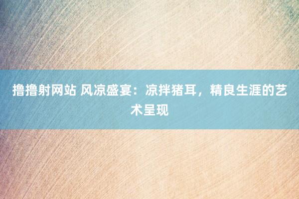 撸撸射网站 风凉盛宴：凉拌猪耳，精良生涯的艺术呈现
