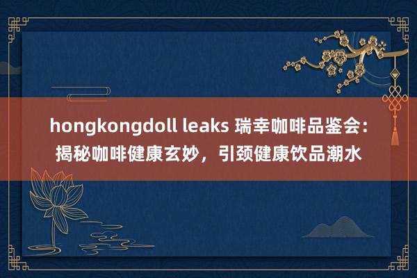 hongkongdoll leaks 瑞幸咖啡品鉴会：揭秘咖啡健康玄妙，引颈健康饮品潮水