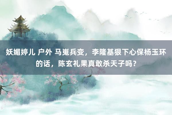 妖媚婷儿 户外 马嵬兵变，李隆基狠下心保杨玉环的话，陈玄礼果真敢杀天子吗？