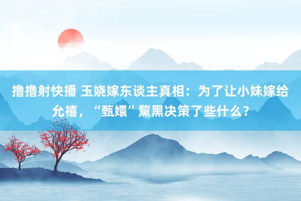 撸撸射快播 玉娆嫁东谈主真相：为了让小妹嫁给允禧，“甄嬛”黧黑决策了些什么？