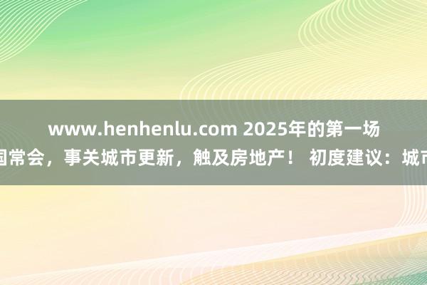 www.henhenlu.com 2025年的第一场国常会，事关城市更新，触及房地产！ 初度建议：城市
