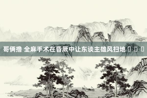 哥俩撸 全麻手术在昏厥中让东谈主雄风扫地 ​​​