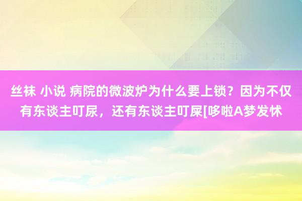 丝袜 小说 病院的微波炉为什么要上锁？因为不仅有东谈主叮尿，还有东谈主叮屎[哆啦A梦发怵