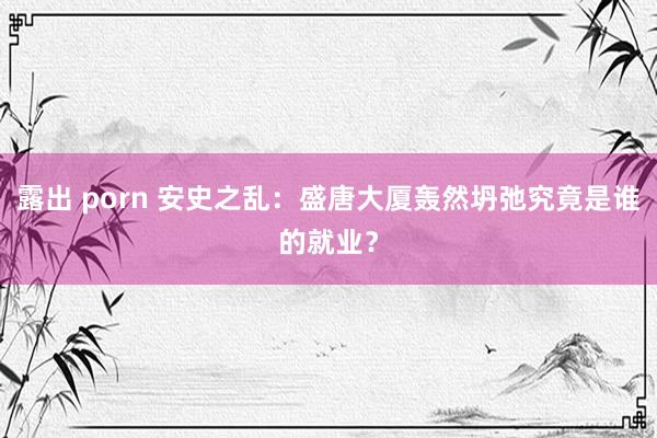 露出 porn 安史之乱：盛唐大厦轰然坍弛究竟是谁的就业？