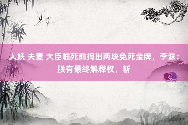人妖 夫妻 大臣临死前掏出两块免死金牌，李渊：朕有最终解释权，斩