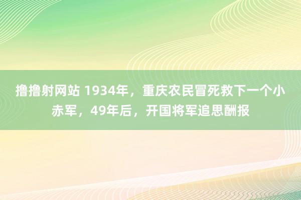 撸撸射网站 1934年，重庆农民冒死救下一个小赤军，49年后，开国将军追思酬报
