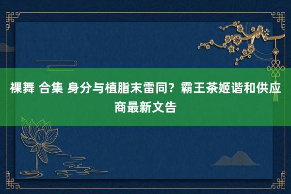裸舞 合集 身分与植脂末雷同？霸王茶姬谐和供应商最新文告