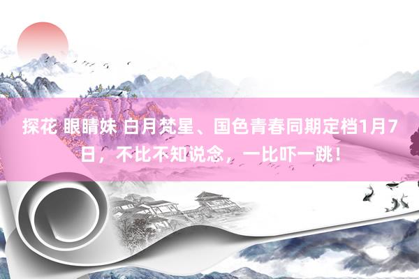 探花 眼睛妹 白月梵星、国色青春同期定档1月7日，不比不知说念，一比吓一跳！