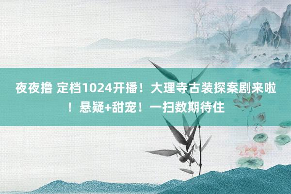 夜夜撸 定档1024开播！大理寺古装探案剧来啦！悬疑+甜宠！一扫数期待住