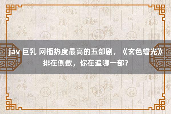 jav 巨乳 网播热度最高的五部剧，《玄色蟾光》排在倒数，你在追哪一部？