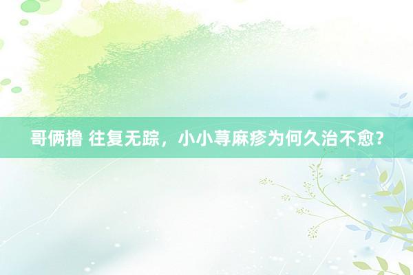 哥俩撸 往复无踪，小小荨麻疹为何久治不愈？