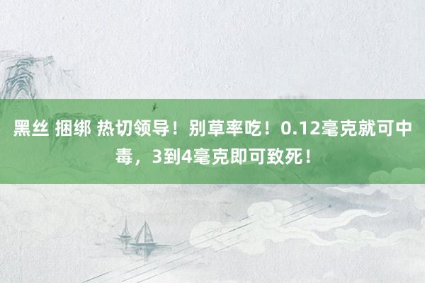 黑丝 捆绑 热切领导！别草率吃！0.12毫克就可中毒，3到4毫克即可致死！