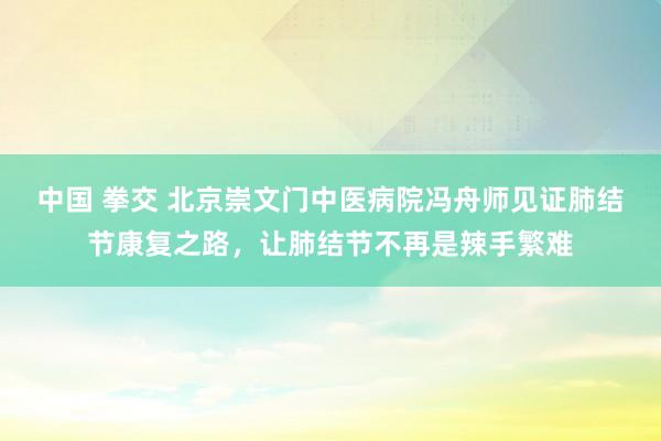 中国 拳交 北京崇文门中医病院冯舟师见证肺结节康复之路，让肺结节不再是辣手繁难