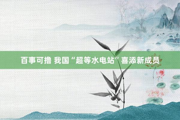 百事可撸 我国“超等水电站”喜添新成员