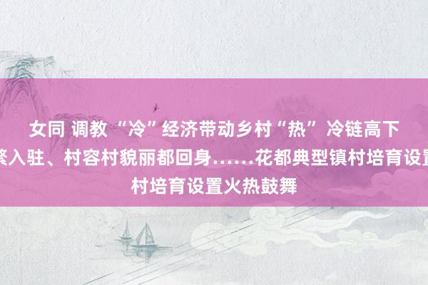 女同 调教 “冷”经济带动乡村“热” 冷链高下流企业纷繁入驻、村容村貌丽都回身……花都典型镇村培育设置火热鼓舞