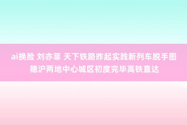 ai换脸 刘亦菲 天下铁路昨起实践新列车脱手图 穗沪两地中心城区初度完毕高铁直达
