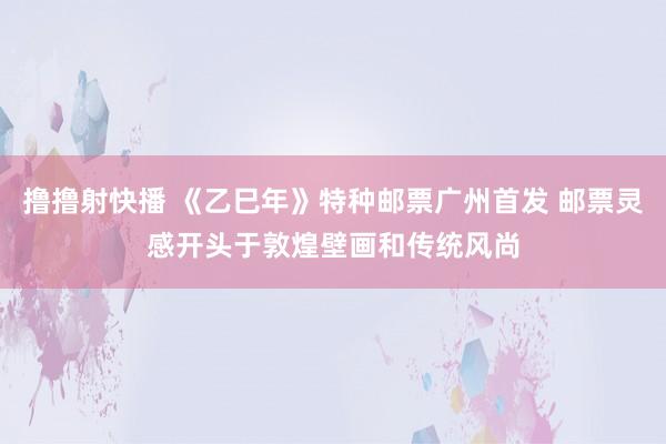 撸撸射快播 《乙巳年》特种邮票广州首发 邮票灵感开头于敦煌壁画和传统风尚