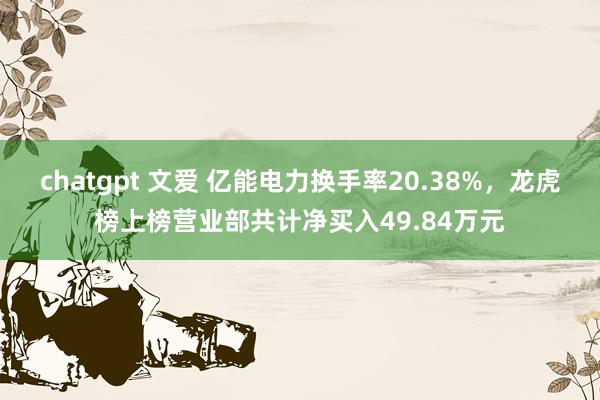 chatgpt 文爱 亿能电力换手率20.38%，龙虎榜上榜营业部共计净买入49.84万元
