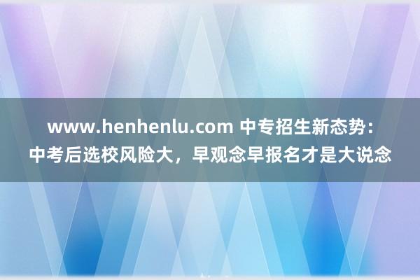 www.henhenlu.com 中专招生新态势：中考后选校风险大，早观念早报名才是大说念
