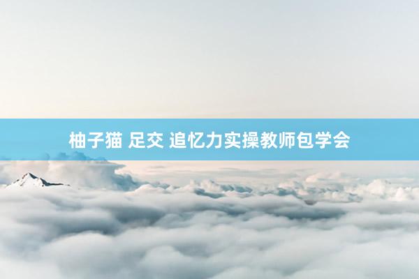 柚子猫 足交 追忆力实操教师包学会