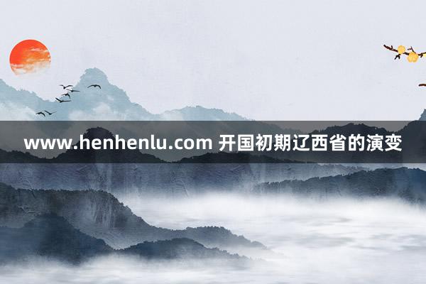 www.henhenlu.com 开国初期辽西省的演变