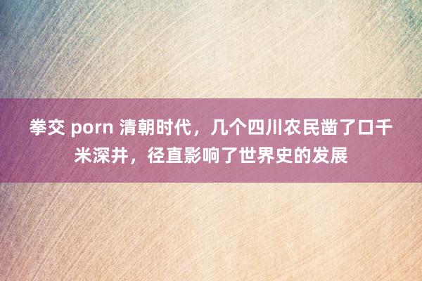 拳交 porn 清朝时代，几个四川农民凿了口千米深井，径直影响了世界史的发展