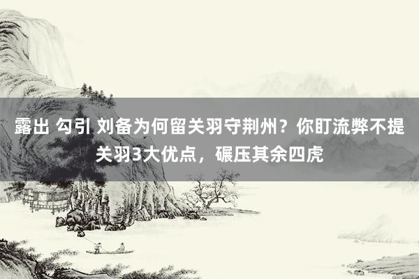露出 勾引 刘备为何留关羽守荆州？你盯流弊不提关羽3大优点，碾压其余四虎