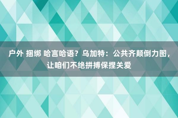 户外 捆绑 哈言哈语？乌加特：公共齐颠倒力图，让咱们不绝拼搏保捏关爱