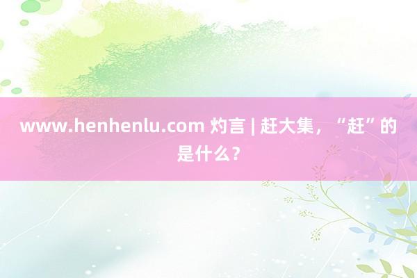 www.henhenlu.com 灼言 | 赶大集，“赶”的是什么？