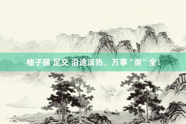 柚子猫 足交 沿途滚热，万事“粥”全！