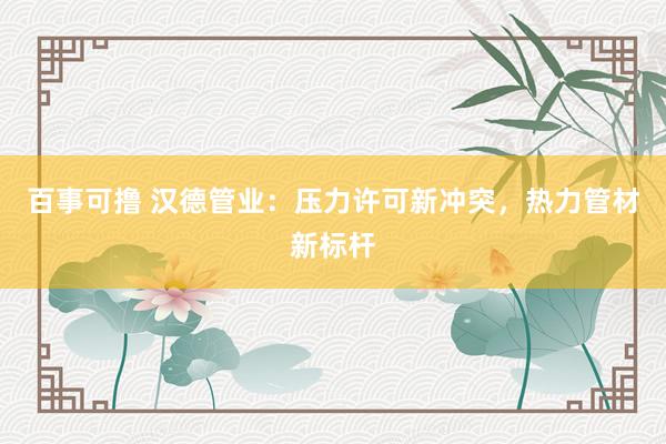 百事可撸 汉德管业：压力许可新冲突，热力管材新标杆