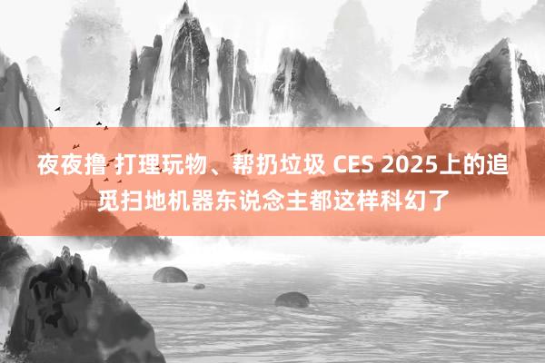 夜夜撸 打理玩物、帮扔垃圾 CES 2025上的追觅扫地机器东说念主都这样科幻了
