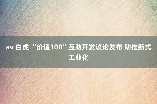 av 白虎 “价值100”互助开发议论发布 助推新式工业化