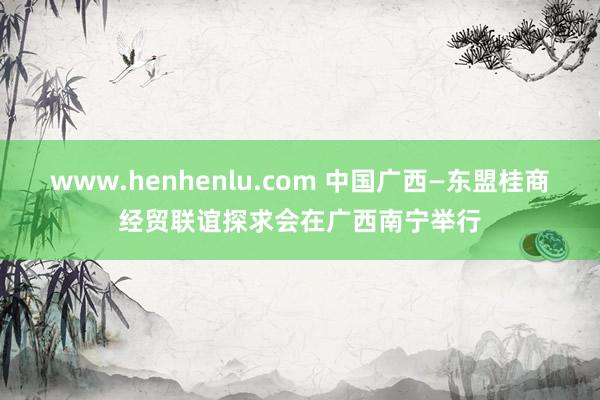 www.henhenlu.com 中国广西—东盟桂商经贸联谊探求会在广西南宁举行