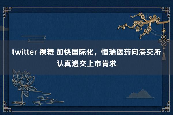 twitter 裸舞 加快国际化，恒瑞医药向港交所认真递交上市肯求