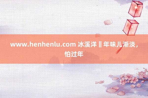 www.henhenlu.com 冰溪洋‖年味儿渐淡，怕过年