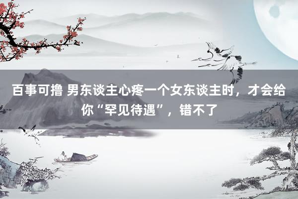 百事可撸 男东谈主心疼一个女东谈主时，才会给你“罕见待遇”，错不了