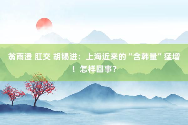 翁雨澄 肛交 胡锡进：上海近来的“含韩量”猛增！怎样回事？