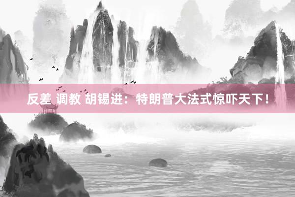 反差 调教 胡锡进：特朗普大法式惊吓天下！