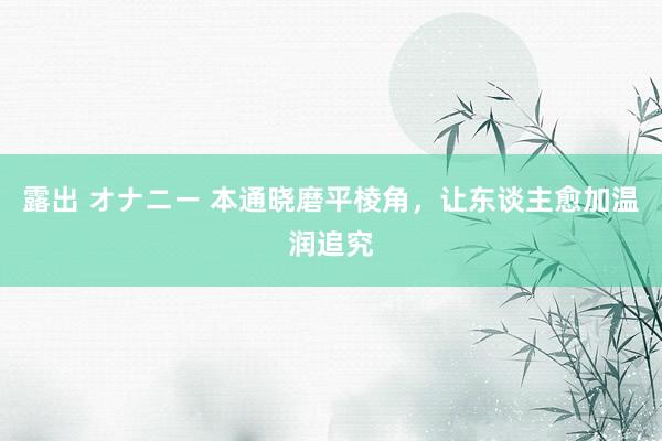 露出 オナニー 本通晓磨平棱角，让东谈主愈加温润追究