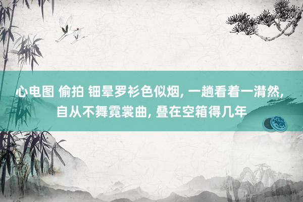 心电图 偷拍 钿晕罗衫色似烟， 一趟看着一潸然， 自从不舞霓裳曲， 叠在空箱得几年