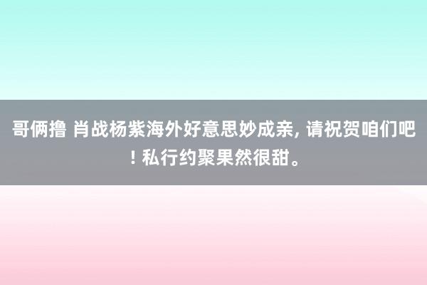 哥俩撸 肖战杨紫海外好意思妙成亲， 请祝贺咱们吧! 私行约聚果然很甜。