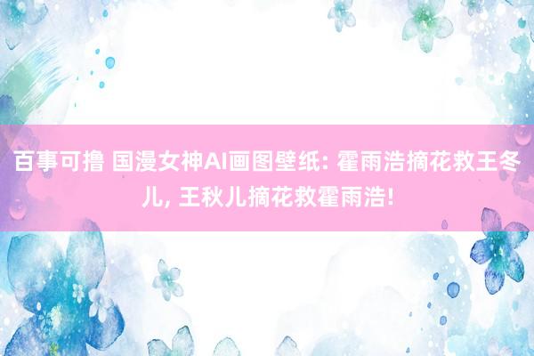百事可撸 国漫女神AI画图壁纸: 霍雨浩摘花救王冬儿， 王秋儿摘花救霍雨浩!