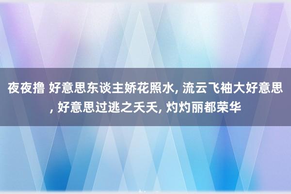 夜夜撸 好意思东谈主娇花照水， 流云飞袖大好意思， 好意思过逃之夭夭， 灼灼丽都荣华