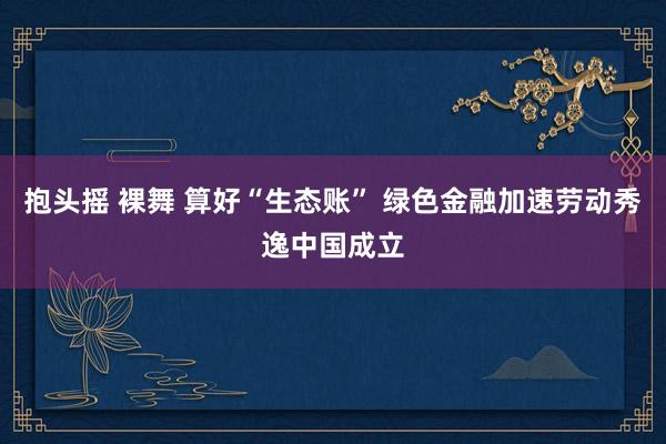 抱头摇 裸舞 算好“生态账” 绿色金融加速劳动秀逸中国成立