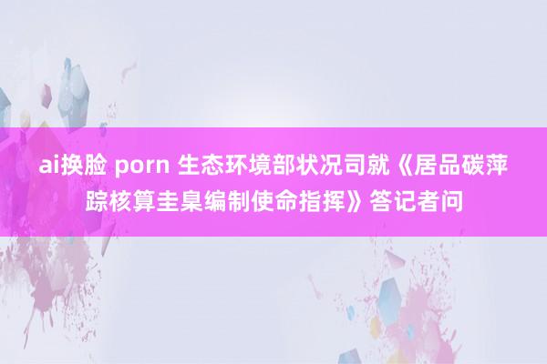 ai换脸 porn 生态环境部状况司就《居品碳萍踪核算圭臬编制使命指挥》答记者问