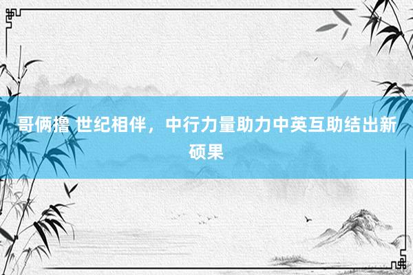 哥俩撸 世纪相伴，中行力量助力中英互助结出新硕果