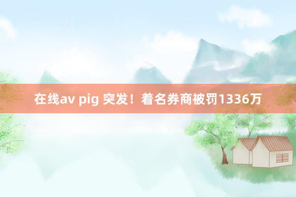 在线av pig 突发！着名券商被罚1336万
