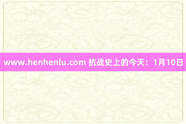 www.henhenlu.com 抗战史上的今天：1月10日