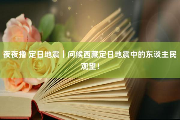 夜夜撸 定日地震｜问候西藏定日地震中的东谈主民观望！